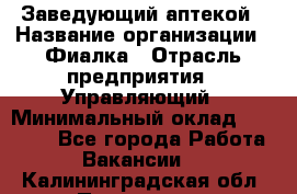 Заведующий аптекой › Название организации ­ Фиалка › Отрасль предприятия ­ Управляющий › Минимальный оклад ­ 50 000 - Все города Работа » Вакансии   . Калининградская обл.,Приморск г.